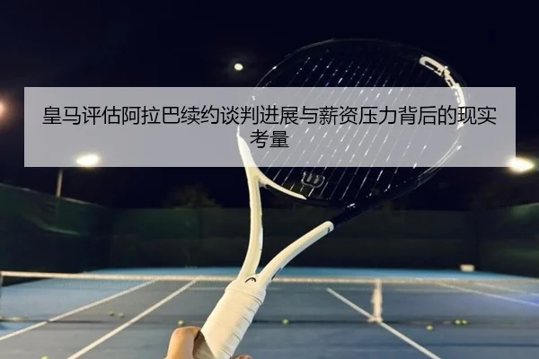 皇马评估阿拉巴续约谈判进展与薪资压力背后的现实考量