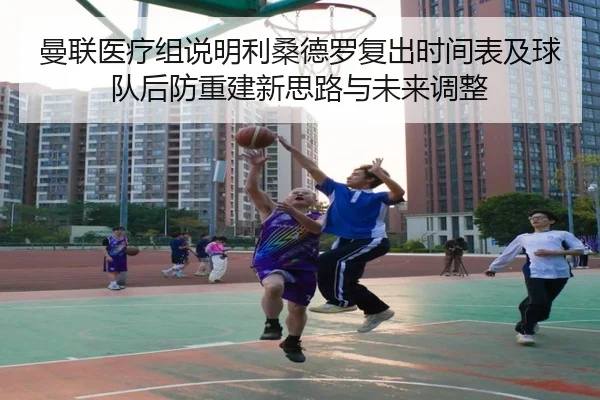 曼联医疗组说明利桑德罗复出时间表及球队后防重建新思路与未来调整