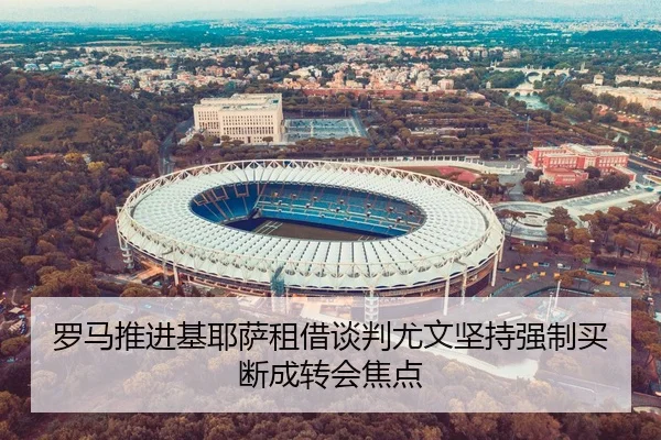 罗马推进基耶萨租借谈判尤文坚持强制买断成转会焦点
